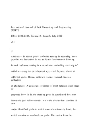 International Journal of Soft Computing and Engineering
(IJSCE)
ISSN: 2231-2307, Volume-2, Issue-3, July 2012
251
Abstract— In recent years, software testing is becoming more
popular and important in the software development industry.
Indeed, software testing is a broad term encircling a variety of
activities along the development cycle and beyond, aimed at
different goals. Hence, software testing research faces a
collection
of challenges. A consistent roadmap of most relevant challenges
is
proposed here. In it, the starting point is constituted by some
important past achievements, while the destination consists of
two
major identified goals to which research ultimately leads, but
which remains as reachable as goals. The routes from the
 