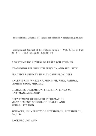 International Journal of Telerehabilitation • telerehab.pitt.edu
International Journal of Telerehabilitation • Vol. 9, No. 2 Fall
2017 • (10.5195/ijt.2017.6231) 39
A SYSTEMATIC REVIEW OF RESEARCH STUDIES
EXAMINING TELEHEALTH PRIVACY AND SECURITY
PRACTICES USED BY HEALTHCARE PROVIDERS
VALERIE J. M. WATZLAF, PHD, MPH, RHIA, FAHIMA,
LEMING ZHOU, PHD, DSC,
DILHARI R. DEALMEIDA, PHD, RHIA, LINDA M.
HARTMAN, MLS, AHIP
DEPARTMENT OF HEALTH INFORMATION
MANAGEMENT, SCHOOL OF HEALTH AND
REHABILITATION
SCIENCES, UNIVERSITY OF PITTSBURGH, PITTSBURGH,
PA, USA
BACKGROUND AND
 