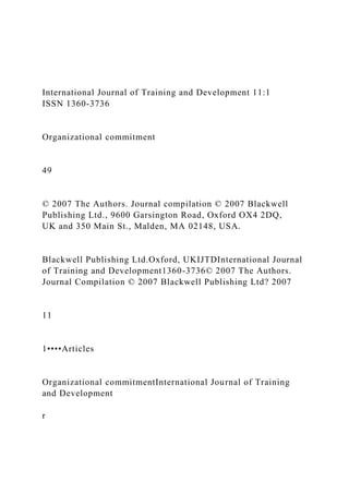 International Journal of Training and Development 11:1
ISSN 1360-3736
Organizational commitment
49
© 2007 The Authors. Journal compilation © 2007 Blackwell
Publishing Ltd., 9600 Garsington Road, Oxford OX4 2DQ,
UK and 350 Main St., Malden, MA 02148, USA.
Blackwell Publishing Ltd.Oxford, UKIJTDInternational Journal
of Training and Development1360-3736© 2007 The Authors.
Journal Compilation © 2007 Blackwell Publishing Ltd? 2007
11
1••••Articles
Organizational commitmentInternational Journal of Training
and Development
r
 