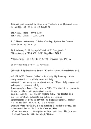 International Journal on Emerging Technologies (Special Issue
on NCRIET-2015) 6(2): 42-47(2015)
ISSN No. (Print) : 0975-8364
ISSN No. (Online) : 2249-3255
PLC Based Automated Clinker Cooling System for Cement
Manufacturing Industry
B. Ravikant, S. H. Mangala**and A V. Sutagundar*
*Department of E & CE, BEC, Bagalkot INDIA
**Department of E & CE, PESITM, Shivamogga, INDIA
(Corresponding author: B. Ravikant)
(Published by Research Trend, Website: www.researchtrend.net)
ABSTRACT: Cement Industry is a very big Industry. It has
many sub-units, in which some are fully
automated and some are semi-automated. These fully automated
sub-units are controlled by
Programmable Logic Controller (PLC). The aim of this paper is
to convert the semi- automated clicker
cooling systems into clicker cooling fully. Pre-Heater is a
process in which materials are subjected to high
temperatures at 1400 to 1500oC to bring a chemical change.
This is fed into the Kiln. Kiln is a hollow
cylinder with refractory lining rotating at variable speed. The
temperature inside the kiln is 1300 to 1400
oC and the material undergoes various reactions. The product
obtained from the Kiln is called Clinker.
 