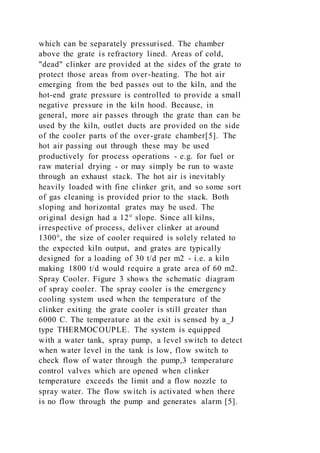 which can be separately pressurised. The chamber
above the grate is refractory lined. Areas of cold,
"dead" clinker are provided at the sides of the grate to
protect those areas from over-heating. The hot air
emerging from the bed passes out to the kiln, and the
hot-end grate pressure is controlled to provide a small
negative pressure in the kiln hood. Because, in
general, more air passes through the grate than can be
used by the kiln, outlet ducts are provided on the side
of the cooler parts of the over-grate chamber[5]. The
hot air passing out through these may be used
productively for process operations - e.g. for fuel or
raw material drying - or may simply be run to waste
through an exhaust stack. The hot air is inevitably
heavily loaded with fine clinker grit, and so some sort
of gas cleaning is provided prior to the stack. Both
sloping and horizontal grates may be used. The
original design had a 12° slope. Since all kilns,
irrespective of process, deliver clinker at around
1300°, the size of cooler required is solely related to
the expected kiln output, and grates are typically
designed for a loading of 30 t/d per m2 - i.e. a kiln
making 1800 t/d would require a grate area of 60 m2.
Spray Cooler. Figure 3 shows the schematic diagram
of spray cooler. The spray cooler is the emergency
cooling system used when the temperature of the
clinker exiting the grate cooler is still greater than
6000 C. The temperature at the exit is sensed by a_J
type THERMOCOUPLE. The system is equipped
with a water tank, spray pump, a level switch to detect
when water level in the tank is low, flow switch to
check flow of water through the pump,3 temperature
control valves which are opened when clinker
temperature exceeds the limit and a flow nozzle to
spray water. The flow switch is activated when there
is no flow through the pump and generates alarm [5].
 