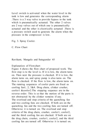 Level switch is activated when the water level in the
tank is low and generates the corresponding alarm
.There is a 3 way valve to provide bypass to the tank
which is pneumatically actuated. The other 2 valves
are 2 way valves out of which one is pneumatically
actuated and the other is electrically actuated .There is
a pressure switch used to generate the alarm when the
pressure in the compressor is low.
Fig. 3. Spray Cooler.
C. Flow Chart
Ravikant, Mangala and Sutagundar 45
Explanation of Flowchart
Figure 4 shows the flow chart of proposed work. The
first step is to the level is. If it is low, the alarm turns
on. Then next the pressure is checked. If it is low, the
alarm turns on, and spray pump is also turns on. The
flow is checked. If the flow is low, the alarm turns on.
The running sequences of cooler parts are fixed as
cooling fan1, 2, 3&4. Drag chain, clinker crusher,
cooler1 &cooler2.The stopping sequence are in the
reverse order. This is so that the motion of the parts is
not obstructed by the clinker remains if any.
The overload and stop criteria of the quenching fan
and two cooling fans are checked. If both are on the
quenching fan and the two cooling fans are turned off.
Otherwise it is turned on. The overload and stop
criteria of the drag chain, crusher, cooler1, cooler2,
and the third cooling fan are checked. If both are on
the drag chain, crusher, cooler1, cooler2, and the third
cooling fan are turned off. Otherwise it is turned on.
 