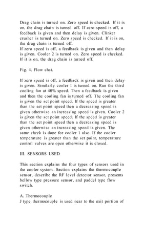 Drag chain is turned on. Zero speed is checked. If it is
on, the drag chain is turned off. If zero speed is off, a
feedback is given and then delay is given. Clinker
crusher is turned on. Zero speed is checked. If it is on,
the drag chain is turned off.
If zero speed is off, a feedback is given and then delay
is given. Cooler 2 is turned on. Zero speed is checked.
If it is on, the drag chain is turned off.
Fig. 4. Flow chat.
If zero speed is off, a feedback is given and then delay
is given. Similarly cooler 1 is turned on. Run the third
cooling fan at 40% speed. Then a feedback is given
and then the cooling fan is turned off. The cooling fan
is given the set point speed. If the speed is greater
than the set point speed then a decreasing speed is
given otherwise an increasing speed is given. Cooler 2
is given the set point speed. If the speed is greater
than the set point speed then a decreasing speed is
given otherwise an increasing speed is given. The
same check is done for cooler 1 also. If the cooler
temperature is greater than the set point, temperature
control valves are open otherwise it is closed.
III. SENSORS USED
This section explains the four types of sensors used in
the cooler system. Section explains the thermocouple
sensor, describe the RF level detector sensor, presents
bellow type pressure sensor, and paddel type flow
switch.
A. Thermocouple
J type thermocouple is used near to the exit portion of
 