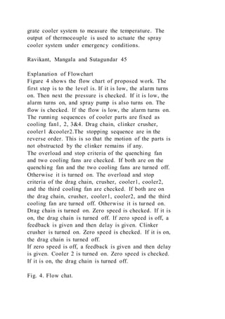 grate cooler system to measure the temperature. The
output of thermocouple is used to actuate the spray
cooler system under emergency conditions.
Ravikant, Mangala and Sutagundar 45
Explanation of Flowchart
Figure 4 shows the flow chart of proposed work. The
first step is to the level is. If it is low, the alarm turns
on. Then next the pressure is checked. If it is low, the
alarm turns on, and spray pump is also turns on. The
flow is checked. If the flow is low, the alarm turns on.
The running sequences of cooler parts are fixed as
cooling fan1, 2, 3&4. Drag chain, clinker crusher,
cooler1 &cooler2.The stopping sequence are in the
reverse order. This is so that the motion of the parts is
not obstructed by the clinker remains if any.
The overload and stop criteria of the quenching fan
and two cooling fans are checked. If both are on the
quenching fan and the two cooling fans are turned off.
Otherwise it is turned on. The overload and stop
criteria of the drag chain, crusher, cooler1, cooler2,
and the third cooling fan are checked. If both are on
the drag chain, crusher, cooler1, cooler2, and the third
cooling fan are turned off. Otherwise it is turned on.
Drag chain is turned on. Zero speed is checked. If it is
on, the drag chain is turned off. If zero speed is off, a
feedback is given and then delay is given. Clinker
crusher is turned on. Zero speed is checked. If it is on,
the drag chain is turned off.
If zero speed is off, a feedback is given and then delay
is given. Cooler 2 is turned on. Zero speed is checked.
If it is on, the drag chain is turned off.
Fig. 4. Flow chat.
 