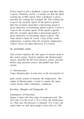 If zero speed is off, a feedback is given and then delay
is given. Similarly cooler 1 is turned on. Run the third
cooling fan at 40% speed. Then a feedback is given
and then the cooling fan is turned off. The cooling fan
is given the set point speed. If the speed is greater
than the set point speed then a decreasing speed is
given otherwise an increasing speed is given. Cooler 2
is given the set point speed. If the speed is greater
than the set point speed then a decreasing speed is
given otherwise an increasing speed is given. The
same check is done for cooler 1 also. If the cooler
temperature is greater than the set point, temperature
control valves are open otherwise it is closed.
III. SENSORS USED
This section explains the four types of sensors used in
the cooler system. Section explains the thermocouple
sensor, describe the RF level detector sensor, presents
bellow type pressure sensor, and paddel type flow
switch.
A. Thermocouple
J type thermocouple is used near to the exit portion of
grate cooler system to measure the temperature. The
output of thermocouple is used to actuate the spray
cooler system under emergency conditions.
Ravikant, Mangala and Sutagundar 45
Explanation of Flowchart
Figure 4 shows the flow chart of proposed work. The
first step is to the level is. If it is low, the alarm turns
on. Then next the pressure is checked. If it is low, the
alarm turns on, and spray pump is also turns on. The
 