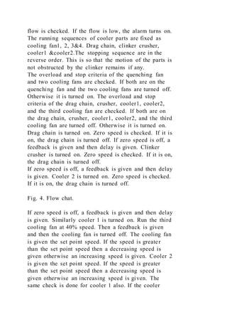 flow is checked. If the flow is low, the alarm turns on.
The running sequences of cooler parts are fixed as
cooling fan1, 2, 3&4. Drag chain, clinker crusher,
cooler1 &cooler2.The stopping sequence are in the
reverse order. This is so that the motion of the parts is
not obstructed by the clinker remains if any.
The overload and stop criteria of the quenching fan
and two cooling fans are checked. If both are on the
quenching fan and the two cooling fans are turned off.
Otherwise it is turned on. The overload and stop
criteria of the drag chain, crusher, cooler1, cooler2,
and the third cooling fan are checked. If both are on
the drag chain, crusher, cooler1, cooler2, and the third
cooling fan are turned off. Otherwise it is turned on.
Drag chain is turned on. Zero speed is checked. If it is
on, the drag chain is turned off. If zero speed is off, a
feedback is given and then delay is given. Clinker
crusher is turned on. Zero speed is checked. If it is on,
the drag chain is turned off.
If zero speed is off, a feedback is given and then delay
is given. Cooler 2 is turned on. Zero speed is checked.
If it is on, the drag chain is turned off.
Fig. 4. Flow chat.
If zero speed is off, a feedback is given and then delay
is given. Similarly cooler 1 is turned on. Run the third
cooling fan at 40% speed. Then a feedback is given
and then the cooling fan is turned off. The cooling fan
is given the set point speed. If the speed is greater
than the set point speed then a decreasing speed is
given otherwise an increasing speed is given. Cooler 2
is given the set point speed. If the speed is greater
than the set point speed then a decreasing speed is
given otherwise an increasing speed is given. The
same check is done for cooler 1 also. If the cooler
 
