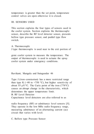 temperature is greater than the set point, temperature
control valves are open otherwise it is closed.
III. SENSORS USED
This section explains the four types of sensors used in
the cooler system. Section explains the thermocouple
sensor, describe the RF level detector sensor, presents
bellow type pressure sensor, and paddel type flow
switch.
A. Thermocouple
J type thermocouple is used near to the exit portion of
grate cooler system to measure the temperature. The
output of thermocouple is used to actuate the spray
cooler system under emergency conditions.
Ravikant, Mangala and Sutagundar 46
Type J (iron–constantan) has a more restricted range
than type K (−40 to +750 °C), but higher sensitivity of
about 55 μV/°C. The Curie point of the iron (770°C)
causes an abrupt change in the characteristic, which
determines the upper temperature limit.
B. RF Level Detector
Capacitance level detectors are also referred to as
radio frequency (RF) or admittance level sensors [5].
They operate in the low MHz radio frequency range,
measuring admittance of an alternating current (ac)
circuit that varies with level.
C. Bellow type Pressure Sensor
 
