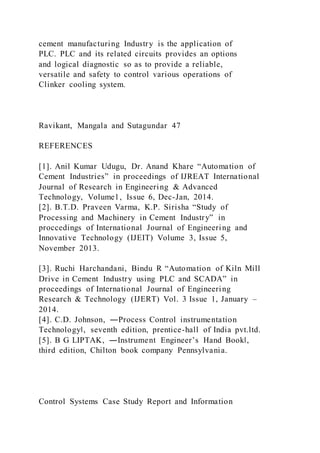 cement manufacturing Industry is the application of
PLC. PLC and its related circuits provides an options
and logical diagnostic so as to provide a reliable,
versatile and safety to control various operations of
Clinker cooling system.
Ravikant, Mangala and Sutagundar 47
REFERENCES
[1]. Anil Kumar Udugu, Dr. Anand Khare “Automation of
Cement Industries” in proceedings of IJREAT International
Journal of Research in Engineering & Advanced
Technology, Volume1, Issue 6, Dec-Jan, 2014.
[2]. B.T.D. Praveen Varma, K.P. Sirisha “Study of
Processing and Machinery in Cement Industry” in
proccedings of International Journal of Engineering and
Innovative Technology (IJEIT) Volume 3, Issue 5,
November 2013.
[3]. Ruchi Harchandani, Bindu R “Automation of Kiln Mill
Drive in Cement Industry using PLC and SCADA” in
proceedings of International Journal of Engineering
Research & Technology (IJERT) Vol. 3 Issue 1, January –
2014.
[4]. C.D. Johnson, ―Process Control instrumentation
Technology‖, seventh edition, prentice-hall of India pvt.ltd.
[5]. B G LIPTAK, ―Instrument Engineer’s Hand Book‖,
third edition, Chilton book company Pennsylvania.
Control Systems Case Study Report and Information
 