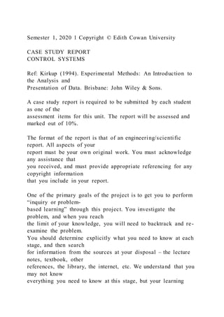 Semester 1, 2020 1 Copyright © Edith Cowan University
CASE STUDY REPORT
CONTROL SYSTEMS
Ref: Kirkup (1994). Experimental Methods: An Introduction to
the Analysis and
Presentation of Data. Brisbane: John Wiley & Sons.
A case study report is required to be submitted by each student
as one of the
assessment items for this unit. The report will be assessed and
marked out of 10%.
The format of the report is that of an engineering/scientific
report. All aspects of your
report must be your own original work. You must acknowledge
any assistance that
you received, and must provide appropriate referencing for any
copyright information
that you include in your report.
One of the primary goals of the project is to get you to perform
“inquiry or problem-
based learning” through this project. You investigate the
problem, and when you reach
the limit of your knowledge, you will need to backtrack and re-
examine the problem.
You should determine explicitly what you need to know at each
stage, and then search
for information from the sources at your disposal – the lecture
notes, textbook, other
references, the library, the internet, etc. We understand that you
may not know
everything you need to know at this stage, but your learning
 