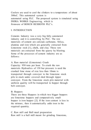 Coolers are used to cool the clinkers to a temperature of about
300oC. This automated system is
automated using PLC. The proposed system is simulated using
INDRA WORKS Engineering, which is
firmware of BOSCH REXROTH PLC’s.
I. INTRODUCTION
Cements Industry was a very big fully automated
industry and it is controlling by PLC. The raw
materials of cement are calcium carbonate, Silica,
alumina and iron which are generally extracted from
Limestone rock [1], chalk, and clay. These raw
materials are extracted from the quarry by blasting.
Some of the processes of cement industry are as
follows:
A. Raw material (Limestone) Crush
Capacity: 950 tons per hour. To crush the raw
materials Hydraulics of 150 bar pressure is used the
crushed lime stone of size less than 10mm is
transported through conveyor to the limestone stock
pile to stack under covered shed through tipper
conveyor. From the limestone stock pile material with
uniform quality will be transported to hopper through
belt conveyor.
B. Hoppers
There are three Hoppers in which two bigger hoppers
are limestone hoppers and comparatively small
hopper is iron hopper [2]. If the iron content is less in
the mixture, then it automatically adds iron in the
required quantity.
C. Raw mill and Ball meal preparation
Raw mill is a ball mill meant for grinding limestone,
 