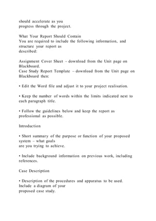 should accelerate as you
progress through the project.
What Your Report Should Contain
You are required to include the following information, and
structure your report as
described:
Assignment Cover Sheet – download from the Unit page on
Blackboard.
Case Study Report Template – download from the Unit page on
Blackboard then:
• Edit the Word file and adjust it to your project realisation.
• Keep the number of words within the limits indicated next to
each paragraph title.
• Follow the guidelines below and keep the report as
professional as possible.
Introduction
• Short summary of the purpose or function of your proposed
system – what goals
are you trying to achieve.
• Include background information on previous work, including
references.
Case Description
• Description of the procedures and apparatus to be used.
Include a diagram of your
proposed case study.
 