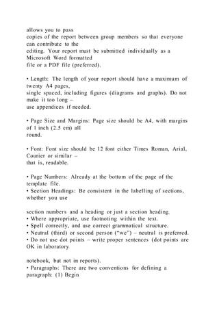 allows you to pass
copies of the report between group members so that everyone
can contribute to the
editing. Your report must be submitted individually as a
Microsoft Word formatted
file or a PDF file (preferred).
• Length: The length of your report should have a maximum of
twenty A4 pages,
single spaced, including figures (diagrams and graphs). Do not
make it too long –
use appendices if needed.
• Page Size and Margins: Page size should be A4, with margins
of 1 inch (2.5 cm) all
round.
• Font: Font size should be 12 font either Times Roman, Arial,
Courier or similar –
that is, readable.
• Page Numbers: Already at the bottom of the page of the
template file.
• Section Headings: Be consistent in the labelling of sections,
whether you use
section numbers and a heading or just a section heading.
• Where appropriate, use footnoting within the text.
• Spell correctly, and use correct grammatical structure.
• Neutral (third) or second person (“we”) – neutral is preferred.
• Do not use dot points – write proper sentences (dot points are
OK in laboratory
notebook, but not in reports).
• Paragraphs: There are two conventions for defining a
paragraph: (1) Begin
 