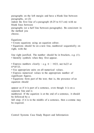 paragraphs on the left margin and have a blank line between
paragraphs, or (2)
indent the first line of a paragraph (0.25 to 0.5 cm) with no
blank lines between
paragraphs (or a half line between paragraphs). Be consistent in
the method you
choose.
Equations
• Create equations using an equation editor.
• Equations should be on a new line, numbered sequentially on
right, with the
line right justified. The number should be in brackets, e.g. (1).
• Identify symbols when they first appear.
• Express numbers clearly –
6*10^23.
• Use appropriate units on all numerical values.
• Express numerical values to the appropriate number of
significant figures.
• Equations form part of the text; that is, the presence of an
equation should
appear as if it is part of a sentence, even though it is on a
separate line and is
numbered. If the equation is at the end of a sentence, it should
be followed by a
full stop; if it is in the middle of a sentence, then a comma may
be required.
Control Systems Case Study Report and Information
 