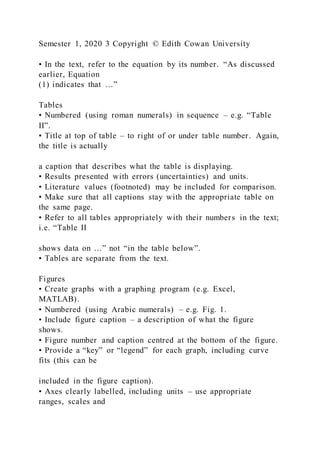 Semester 1, 2020 3 Copyright © Edith Cowan University
• In the text, refer to the equation by its number. “As discussed
earlier, Equation
(1) indicates that …”
Tables
• Numbered (using roman numerals) in sequence – e.g. “Table
II”.
• Title at top of table – to right of or under table number. Again,
the title is actually
a caption that describes what the table is displaying.
• Results presented with errors (uncertainties) and units.
• Literature values (footnoted) may be included for comparison.
• Make sure that all captions stay with the appropriate table on
the same page.
• Refer to all tables appropriately with their numbers in the text;
i.e. “Table II
shows data on …” not “in the table below”.
• Tables are separate from the text.
Figures
• Create graphs with a graphing program (e.g. Excel,
MATLAB).
• Numbered (using Arabic numerals) – e.g. Fig. 1.
• Include figure caption – a description of what the figure
shows.
• Figure number and caption centred at the bottom of the figure.
• Provide a “key” or “legend” for each graph, including curve
fits (this can be
included in the figure caption).
• Axes clearly labelled, including units – use appropriate
ranges, scales and
 