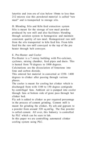 latertite and iron ore of size below 10mm to less than
212 micron size this powdered material is called “raw
meal” and is transported to storage silo.
D. Blending Silo and Kiln feed extraction system
Silo is meant for the storage of raw meal powder
produced by raw mill and also facilitates blending
through aeration system to homogenize and maintain
consistent quality of raw meal. Homogenized raw mill
from the silo transported to kiln feed bin. From kiln
feed bin the raw mill conveyed to the top of the pre
heater through belt conveyor.
E. Pre-Heater and Cooler
Pre-Heater is a 7 storey building with Pre-calciner,
cyclones, mixing chamber, feed pipes and ducts. This
is heated from 70 degrees to 1000 degrees.
Calcinations are the dissociation of limestone into
lime and carbon dioxide.
This entered hot material in converted at 1350- 1400
degrees to clinker after passing through various
phases.
The cooler is meant for cooling hot clinker which is
discharged from with 1100 to 150 degree centigrade
by centrifugal fans. Ambient air is pumped into cooler
through fans at bottom side of grate pass through hot
clinker bed.
Fly ash is added to clinker as per required percentage
in the process of cement grinding. Cement mill is
meant for grinding the clinker, fly ash and gypsum to
a powder from around 320 sq.mt/kg. The fine powder
is called cement. All over, this Industry is controlled
by PLC which can be seen in lab.
In this paper we are controlling automated clinker
cooling system using PLC.
 