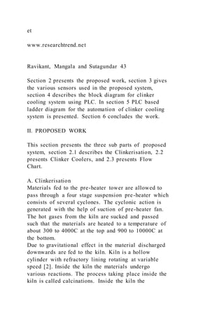 et
www.researchtrend.net
Ravikant, Mangala and Sutagundar 43
Section 2 presents the proposed work, section 3 gives
the various sensors used in the proposed system,
section 4 describes the block diagram for clinker
cooling system using PLC. In section 5 PLC based
ladder diagram for the automation of clinker cooling
system is presented. Section 6 concludes the work.
II. PROPOSED WORK
This section presents the three sub parts of proposed
system, section 2.1 describes the Clinkerisation, 2.2
presents Clinker Coolers, and 2.3 presents Flow
Chart.
A. Clinkerisation
Materials fed to the pre-heater tower are allowed to
pass through a four stage suspension pre-heater which
consists of several cyclones. The cyclonic action is
generated with the help of suction of pre-heater fan.
The hot gases from the kiln are sucked and passed
such that the materials are heated to a temperature of
about 300 to 4000C at the top and 900 to 10000C at
the bottom.
Due to gravitational effect in the material discharged
downwards are fed to the kiln. Kiln is a hollow
cylinder with refractory lining rotating at variable
speed [2]. Inside the kiln the materials undergo
various reactions. The process taking place inside the
kiln is called calcinations. Inside the kiln the
 