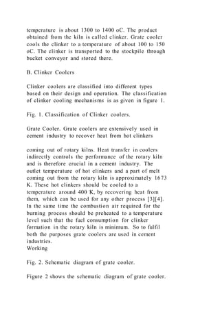 temperature is about 1300 to 1400 oC. The product
obtained from the kiln is called clinker. Grate cooler
cools the clinker to a temperature of about 100 to 150
oC. The clinker is transported to the stockpile through
bucket conveyor and stored there.
B. Clinker Coolers
Clinker coolers are classified into different types
based on their design and operation. The classification
of clinker cooling mechanisms is as given in figure 1.
Fig. 1. Classification of Clinker coolers.
Grate Cooler. Grate coolers are extensively used in
cement industry to recover heat from hot clinkers
coming out of rotary kilns. Heat transfer in coolers
indirectly controls the performance of the rotary kiln
and is therefore crucial in a cement industry. The
outlet temperature of hot clinkers and a part of melt
coming out from the rotary kiln is approximately 1673
K. These hot clinkers should be cooled to a
temperature around 400 K, by recovering heat from
them, which can be used for any other process [3][4].
In the same time the combustion air required for the
burning process should be preheated to a temperature
level such that the fuel consumption for clinker
formation in the rotary kiln is minimum. So to fulfil
both the purposes grate coolers are used in cement
industries.
Working
Fig. 2. Schematic diagram of grate cooler.
Figure 2 shows the schematic diagram of grate cooler.
 