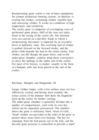 Reciprocating grate cooler is one of main equipments
for cement production burning system; its function is
cooling hot clinker, reclaiming clinker sensible heat
and conveying clinker. It works in a condition of high
temperature and variability.
The cooler grate is composed of overlapping rows of
perforated grate plates. Half of the rows are static,
fixed to the casing of the cooler [4]. The alternate
rows are carried on a movable frame to which a
reciprocating movement is imparted by an eccentric
drive or hydraulic rams. The overlying bed of clinker
is pushed forward on the forward stroke, and the
plates slide beneath the bed on the return stroke. Fine
clinker can fall though the grate holes, and so the
under-grate chamber contains drag-chain conveyor(s)
to move the spillage to the outlet end of the cooler.
For most of its history, a crusher, usually in the form
of a hammer mill, has been placed at the end of the
cooler.
Ravikant, Mangala and Sutagundar 44
Larger clinker lumps, with a low surface area, are less
effectively cooled, and having been crushed, the
rotary action of the hammer mill hurls the fragments
back up the cooler for further cooling.
The under-grate chamber is generally divided into a
number of compartments, each with its own fan,
which can be separately pressurised. The chamber
above the grate is refractory lined. Areas of cold,
"dead" clinker are provided at the sides of the grate to
protect those areas from over-heating. The hot air
emerging from the bed passes out to the kiln, and the
hot-end grate pressure is controlled to provide a small
 