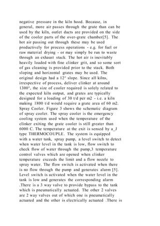 negative pressure in the kiln hood. Because, in
general, more air passes through the grate than can be
used by the kiln, outlet ducts are provided on the side
of the cooler parts of the over-grate chamber[5]. The
hot air passing out through these may be used
productively for process operations - e.g. for fuel or
raw material drying - or may simply be run to waste
through an exhaust stack. The hot air is inevitably
heavily loaded with fine clinker grit, and so some sort
of gas cleaning is provided prior to the stack. Both
sloping and horizontal grates may be used. The
original design had a 12° slope. Since all kilns,
irrespective of process, deliver clinker at around
1300°, the size of cooler required is solely related to
the expected kiln output, and grates are typically
designed for a loading of 30 t/d per m2 - i.e. a kiln
making 1800 t/d would require a grate area of 60 m2.
Spray Cooler. Figure 3 shows the schematic diagram
of spray cooler. The spray cooler is the emergency
cooling system used when the temperature of the
clinker exiting the grate cooler is still greater than
6000 C. The temperature at the exit is sensed by a_J
type THERMOCOUPLE. The system is equipped
with a water tank, spray pump, a level switch to detect
when water level in the tank is low, flow switch to
check flow of water through the pump,3 temperature
control valves which are opened when clinker
temperature exceeds the limit and a flow nozzle to
spray water. The flow switch is activated when there
is no flow through the pump and generates alarm [5].
Level switch is activated when the water level in the
tank is low and generates the corresponding alarm
.There is a 3 way valve to provide bypass to the tank
which is pneumatically actuated. The other 2 valves
are 2 way valves out of which one is pneumatically
actuated and the other is electrically actuated .There is
 