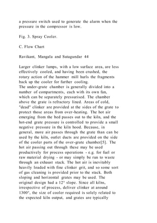 a pressure switch used to generate the alarm when the
pressure in the compressor is low.
Fig. 3. Spray Cooler.
C. Flow Chart
Ravikant, Mangala and Sutagundar 44
Larger clinker lumps, with a low surface area, are less
effectively cooled, and having been crushed, the
rotary action of the hammer mill hurls the fragments
back up the cooler for further cooling.
The under-grate chamber is generally divided into a
number of compartments, each with its own fan,
which can be separately pressurised. The chamber
above the grate is refractory lined. Areas of cold,
"dead" clinker are provided at the sides of the grate to
protect those areas from over-heating. The hot air
emerging from the bed passes out to the kiln, and the
hot-end grate pressure is controlled to provide a small
negative pressure in the kiln hood. Because, in
general, more air passes through the grate than can be
used by the kiln, outlet ducts are provided on the side
of the cooler parts of the over-grate chamber[5]. The
hot air passing out through these may be used
productively for process operations - e.g. for fuel or
raw material drying - or may simply be run to waste
through an exhaust stack. The hot air is inevitably
heavily loaded with fine clinker grit, and so some sort
of gas cleaning is provided prior to the stack. Both
sloping and horizontal grates may be used. The
original design had a 12° slope. Since all kilns,
irrespective of process, deliver clinker at around
1300°, the size of cooler required is solely related to
the expected kiln output, and grates are typically
 