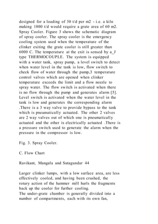 designed for a loading of 30 t/d per m2 - i.e. a kiln
making 1800 t/d would require a grate area of 60 m2.
Spray Cooler. Figure 3 shows the schematic diagram
of spray cooler. The spray cooler is the emergency
cooling system used when the temperature of the
clinker exiting the grate cooler is still greater than
6000 C. The temperature at the exit is sensed by a_J
type THERMOCOUPLE. The system is equipped
with a water tank, spray pump, a level switch to detect
when water level in the tank is low, flow switch to
check flow of water through the pump,3 temperature
control valves which are opened when clinker
temperature exceeds the limit and a flow nozzle to
spray water. The flow switch is activated when there
is no flow through the pump and generates alarm [5].
Level switch is activated when the water level in the
tank is low and generates the corresponding alarm
.There is a 3 way valve to provide bypass to the tank
which is pneumatically actuated. The other 2 valves
are 2 way valves out of which one is pneumatically
actuated and the other is electrically actuated .There is
a pressure switch used to generate the alarm when the
pressure in the compressor is low.
Fig. 3. Spray Cooler.
C. Flow Chart
Ravikant, Mangala and Sutagundar 44
Larger clinker lumps, with a low surface area, are less
effectively cooled, and having been crushed, the
rotary action of the hammer mill hurls the fragments
back up the cooler for further cooling.
The under-grate chamber is generally divided into a
number of compartments, each with its own fan,
 