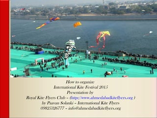 How to organize
International Kite Festival 2015
Presentation by
Royal Kite Flyers Club – (http://www.ahmedabadkiteflyers.org )
by Paavan Solanki – International Kite Flyers
09825326777 – info@ahmedabadkiteflyers.org
 