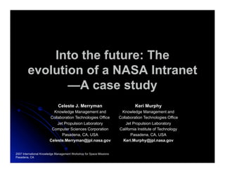 Into the future: The
        evolution of a NASA Intranet
               —A case study
                              Celeste J. Merryman                              Keri Murphy
                          Knowledge Management and                     Knowledge Management and
                        Collaboration Technologies Office             Collaboration Technologies Office
                            Jet Propulsion Laboratory                     Jet Propulsion Laboratory
                         Computer Sciences Corporation                California Institute of Technology
                              Pasadena, CA, USA                             Pasadena, CA, USA
                        Celeste.Merryman@jpl.nasa.gov                   Keri.Murphy@jpl.nasa.gov


2007 International Knowledge Management Workshop for Space Missions
Pasadena, CA
 