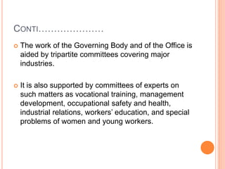 CONTI…………………
 The work of the Governing Body and of the Office is
aided by tripartite committees covering major
industries.
 It is also supported by committees of experts on
such matters as vocational training, management
development, occupational safety and health,
industrial relations, workers’ education, and special
problems of women and young workers.
 