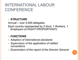 INTERNATIONAL LABOUR
CONFERENCE
 STRUCTURE
Annual – over 4,000 delegates
Each country represented by 2 Govt, 1 Workers, 1
Employers (A RIGHT PROPORTION?)
 FUNCTIONS
 Adoption of International standards
 Supervision of the application of ratified
conventions
 Examination of the report of the Director General
13
 