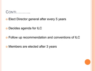 CONTI………..
 Elect Director general after every 5 years
 Decides agenda for ILC
 Follow up recommendation and conventions of ILC
 Members are elected after 3 years
 