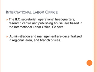 INTERNATIONAL LABOR OFFICE
 The ILO secretariat, operational headquarters,
research centre and publishing house, are based in
the International Labor Office, Geneva.
 Administration and management are decentralized
in regional, area, and branch offices.
 