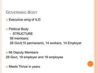 GOVERNING BODY
 Executive wing of ILO
 Political Body
 STRUCTURE
56 members:
28 Govt(10 permanent), 14 workers, 14 Employer
 66 Deputy Members
28 Govt, 19 employer and 19 employee
 Meets Thrice in years
 