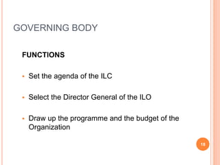 GOVERNING BODY
FUNCTIONS
 Set the agenda of the ILC
 Select the Director General of the ILO
 Draw up the programme and the budget of the
Organization
18
 