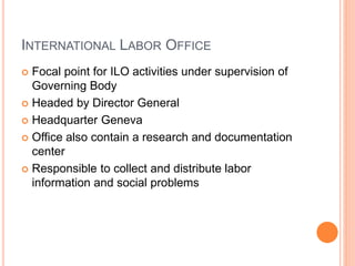 INTERNATIONAL LABOR OFFICE
 Focal point for ILO activities under supervision of
Governing Body
 Headed by Director General
 Headquarter Geneva
 Office also contain a research and documentation
center
 Responsible to collect and distribute labor
information and social problems
 