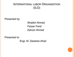 INTERNATIONAL LABOR ORGANIZATION
(ILO)
Presented by:
Shabbir Ahmad
Faizan Farid
Zahoor Ahmad
Presented to:
Engr. M. Zeeshan Ahad
 