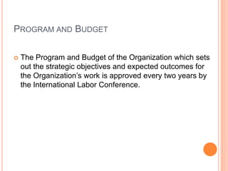 PROGRAM AND BUDGET
 The Program and Budget of the Organization which sets
out the strategic objectives and expected outcomes for
the Organization’s work is approved every two years by
the International Labor Conference.
 