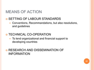 MEANS OF ACTION
 SETTING OF LABOUR STANDARDS
 Conventions, Recommandations, but also resolutions,
and guidelines
 TECHNICAL CO-OPERATION
 To lend organizational and financial support to
developing countries
 RESEARCH AND DISSEMINATION OF
INFORMATION
21
 