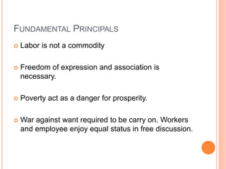 FUNDAMENTAL PRINCIPALS
 Labor is not a commodity
 Freedom of expression and association is
necessary.
 Poverty act as a danger for prosperity.
 War against want required to be carry on. Workers
and employee enjoy equal status in free discussion.
 
