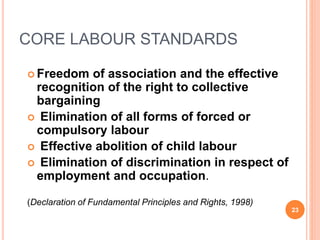 CORE LABOUR STANDARDS
 Freedom of association and the effective
recognition of the right to collective
bargaining
 Elimination of all forms of forced or
compulsory labour
 Effective abolition of child labour
 Elimination of discrimination in respect of
employment and occupation.
(Declaration of Fundamental Principles and Rights, 1998)
23
 