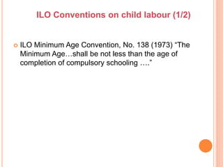  ILO Minimum Age Convention, No. 138 (1973) “The
Minimum Age…shall be not less than the age of
completion of compulsory schooling ….”
ILO Conventions on child labour (1/2)
 