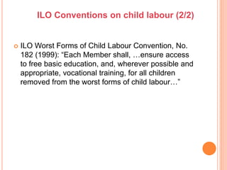  ILO Worst Forms of Child Labour Convention, No.
182 (1999): “Each Member shall, …ensure access
to free basic education, and, wherever possible and
appropriate, vocational training, for all children
removed from the worst forms of child labour…”
ILO Conventions on child labour (2/2)
 