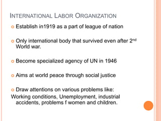 INTERNATIONAL LABOR ORGANIZATION
 Establish in1919 as a part of league of nation
 Only international body that survived even after 2nd
World war.
 Become specialized agency of UN in 1946
 Aims at world peace through social justice
 Draw attentions on various problems like:
Working conditions, Unemployment, industrial
accidents, problems f women and children.
 