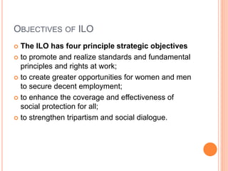 OBJECTIVES OF ILO
 The ILO has four principle strategic objectives
 to promote and realize standards and fundamental
principles and rights at work;
 to create greater opportunities for women and men
to secure decent employment;
 to enhance the coverage and effectiveness of
social protection for all;
 to strengthen tripartism and social dialogue.
 