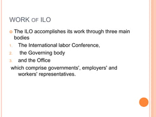 WORK OF ILO
 The ILO accomplishes its work through three main
bodies
1. The International labor Conference,
2. the Governing body
3. and the Office
which comprise governments', employers' and
workers' representatives.
 