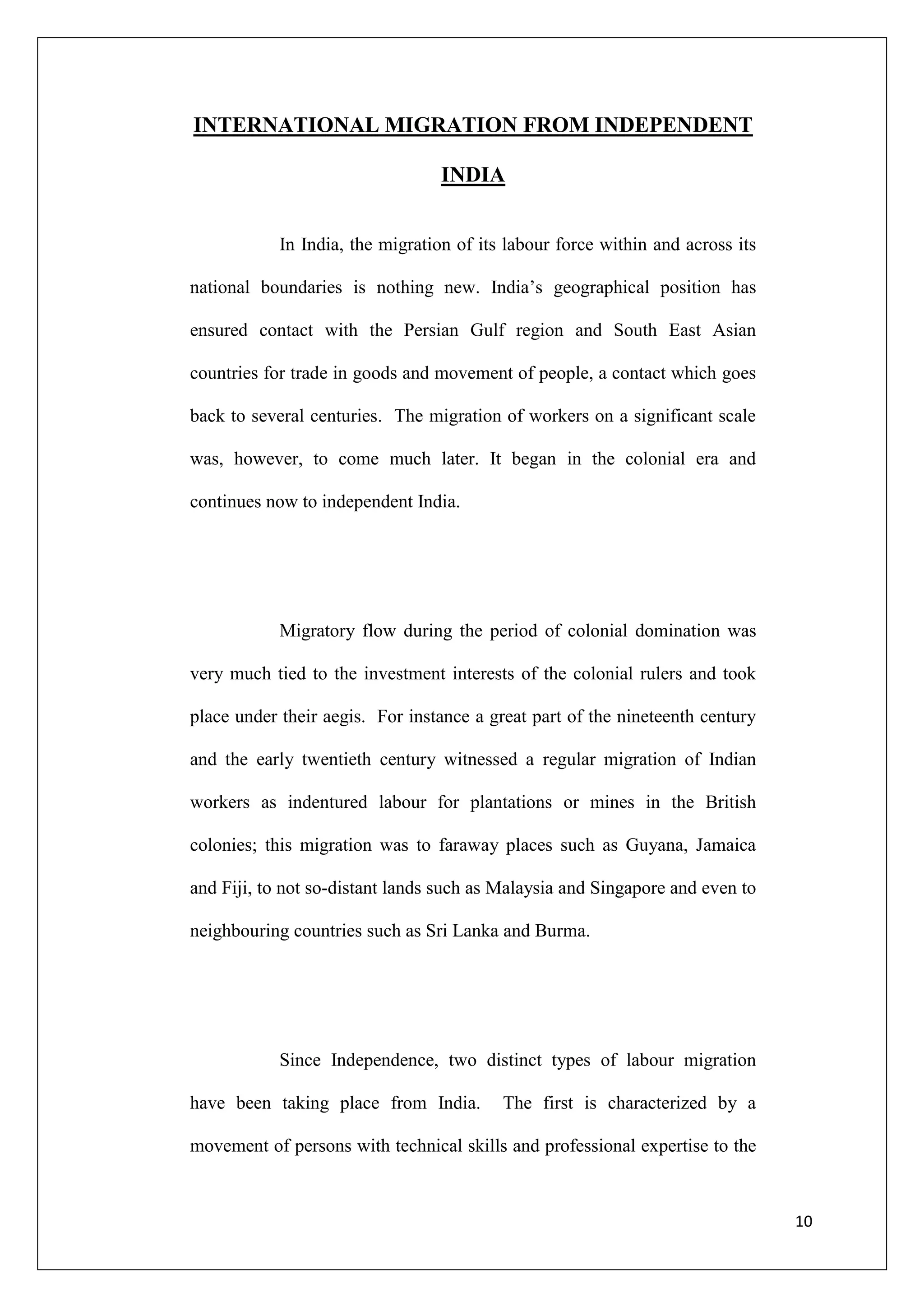INTERNATIONAL MIGRATION FROM INDEPENDENT

                                  INDIA


            In India, the migration of its labour force within and across its

national boundaries is nothing new. India‘s geographical position has

ensured contact with the Persian Gulf region and South East Asian

countries for trade in goods and movement of people, a contact which goes

back to several centuries. The migration of workers on a significant scale

was, however, to come much later. It began in the colonial era and

continues now to independent India.




            Migratory flow during the period of colonial domination was

very much tied to the investment interests of the colonial rulers and took

place under their aegis. For instance a great part of the nineteenth century

and the early twentieth century witnessed a regular migration of Indian

workers as indentured labour for plantations or mines in the British

colonies; this migration was to faraway places such as Guyana, Jamaica

and Fiji, to not so-distant lands such as Malaysia and Singapore and even to

neighbouring countries such as Sri Lanka and Burma.




            Since Independence, two distinct types of labour migration

have been taking place from India.        The first is characterized by a

movement of persons with technical skills and professional expertise to the



                                                                                10
 