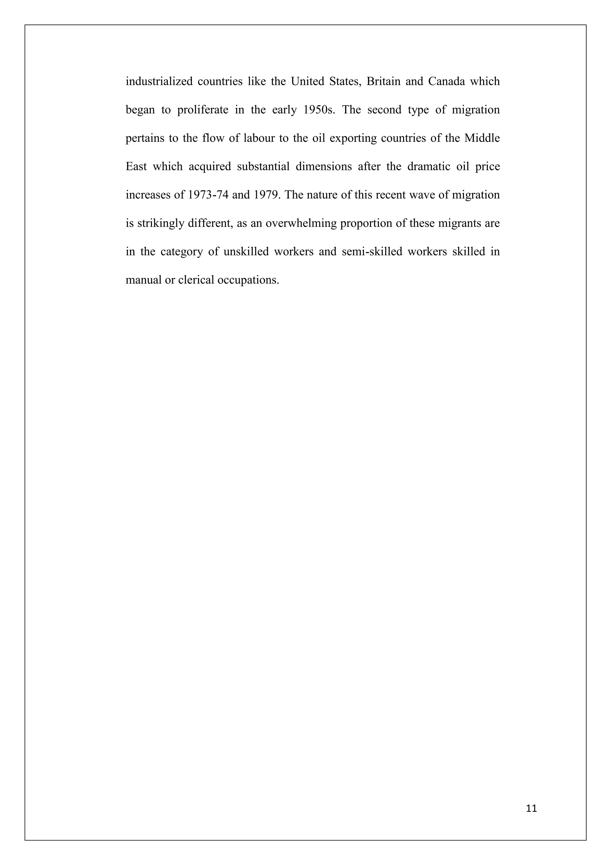 industrialized countries like the United States, Britain and Canada which

began to proliferate in the early 1950s. The second type of migration

pertains to the flow of labour to the oil exporting countries of the Middle

East which acquired substantial dimensions after the dramatic oil price

increases of 1973-74 and 1979. The nature of this recent wave of migration

is strikingly different, as an overwhelming proportion of these migrants are

in the category of unskilled workers and semi-skilled workers skilled in

manual or clerical occupations.




                                                                               11
 