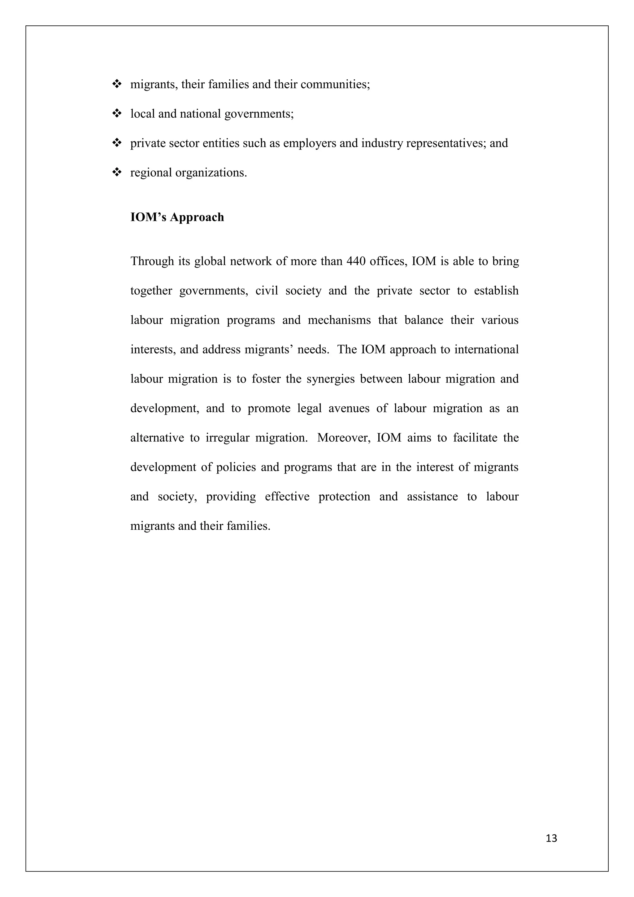  migrants, their families and their communities;

 local and national governments;

 private sector entities such as employers and industry representatives; and

 regional organizations.


   IOM’s Approach


   Through its global network of more than 440 offices, IOM is able to bring

   together governments, civil society and the private sector to establish

   labour migration programs and mechanisms that balance their various

   interests, and address migrants‘ needs. The IOM approach to international

   labour migration is to foster the synergies between labour migration and

   development, and to promote legal avenues of labour migration as an

   alternative to irregular migration. Moreover, IOM aims to facilitate the

   development of policies and programs that are in the interest of migrants

   and society, providing effective protection and assistance to labour

   migrants and their families.




                                                                                13
 