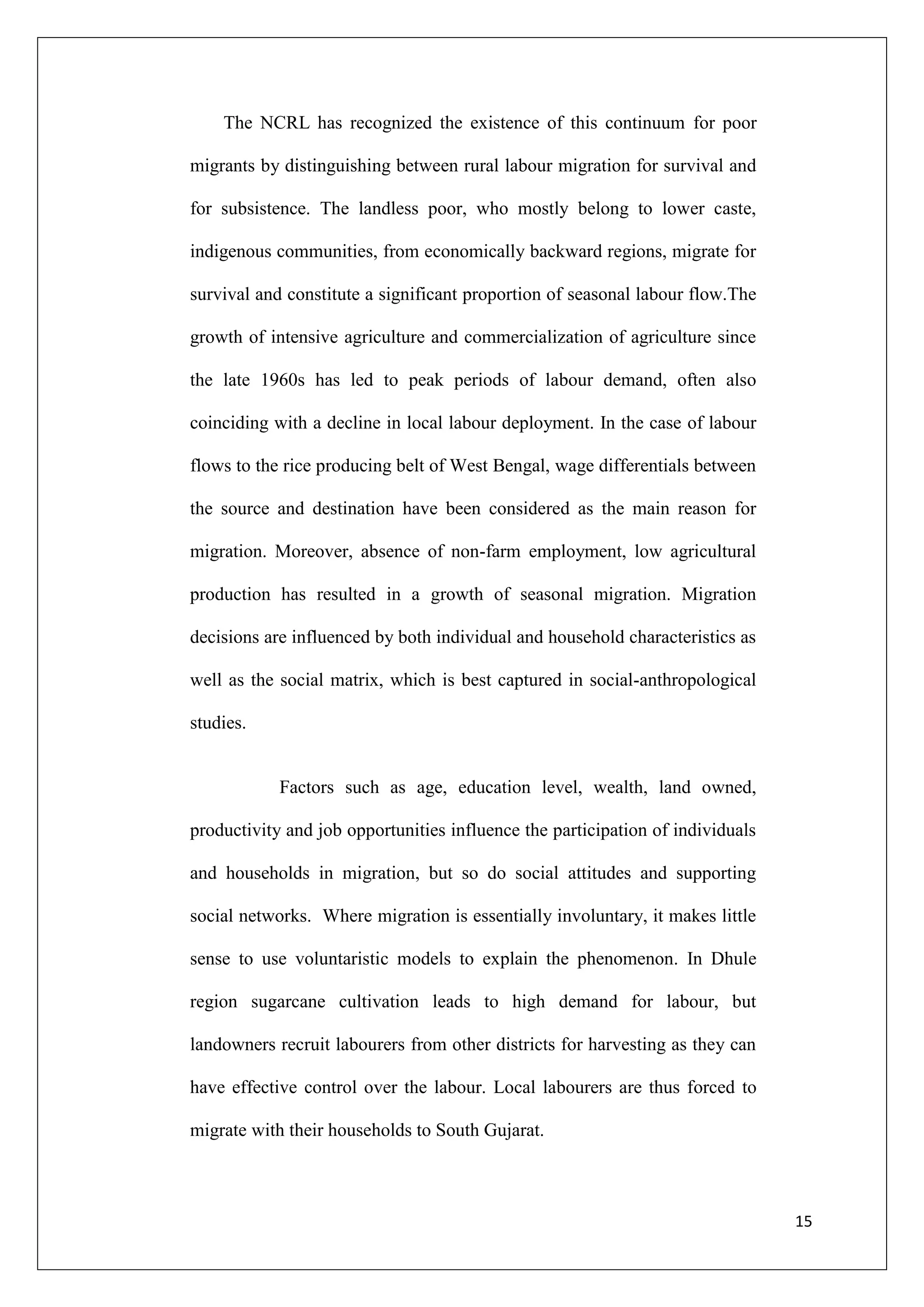 The NCRL has recognized the existence of this continuum for poor

migrants by distinguishing between rural labour migration for survival and

for subsistence. The landless poor, who mostly belong to lower caste,

indigenous communities, from economically backward regions, migrate for

survival and constitute a significant proportion of seasonal labour flow.The

growth of intensive agriculture and commercialization of agriculture since

the late 1960s has led to peak periods of labour demand, often also

coinciding with a decline in local labour deployment. In the case of labour

flows to the rice producing belt of West Bengal, wage differentials between

the source and destination have been considered as the main reason for

migration. Moreover, absence of non-farm employment, low agricultural

production has resulted in a growth of seasonal migration. Migration

decisions are influenced by both individual and household characteristics as

well as the social matrix, which is best captured in social-anthropological

studies.


            Factors such as age, education level, wealth, land owned,

productivity and job opportunities influence the participation of individuals

and households in migration, but so do social attitudes and supporting

social networks. Where migration is essentially involuntary, it makes little

sense to use voluntaristic models to explain the phenomenon. In Dhule

region sugarcane cultivation leads to high demand for labour, but

landowners recruit labourers from other districts for harvesting as they can

have effective control over the labour. Local labourers are thus forced to

migrate with their households to South Gujarat.



                                                                                15
 