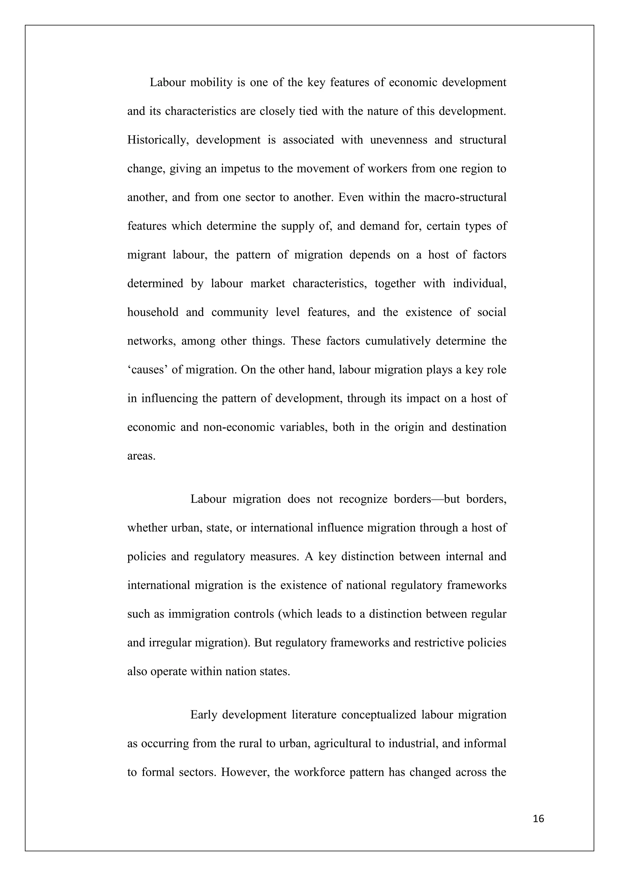 Labour mobility is one of the key features of economic development

and its characteristics are closely tied with the nature of this development.

Historically, development is associated with unevenness and structural

change, giving an impetus to the movement of workers from one region to

another, and from one sector to another. Even within the macro-structural

features which determine the supply of, and demand for, certain types of

migrant labour, the pattern of migration depends on a host of factors

determined by labour market characteristics, together with individual,

household and community level features, and the existence of social

networks, among other things. These factors cumulatively determine the

‗causes‘ of migration. On the other hand, labour migration plays a key role

in influencing the pattern of development, through its impact on a host of

economic and non-economic variables, both in the origin and destination

areas.


             Labour migration does not recognize borders—but borders,

whether urban, state, or international influence migration through a host of

policies and regulatory measures. A key distinction between internal and

international migration is the existence of national regulatory frameworks

such as immigration controls (which leads to a distinction between regular

and irregular migration). But regulatory frameworks and restrictive policies

also operate within nation states.


             Early development literature conceptualized labour migration

as occurring from the rural to urban, agricultural to industrial, and informal

to formal sectors. However, the workforce pattern has changed across the


                                                                                 16
 