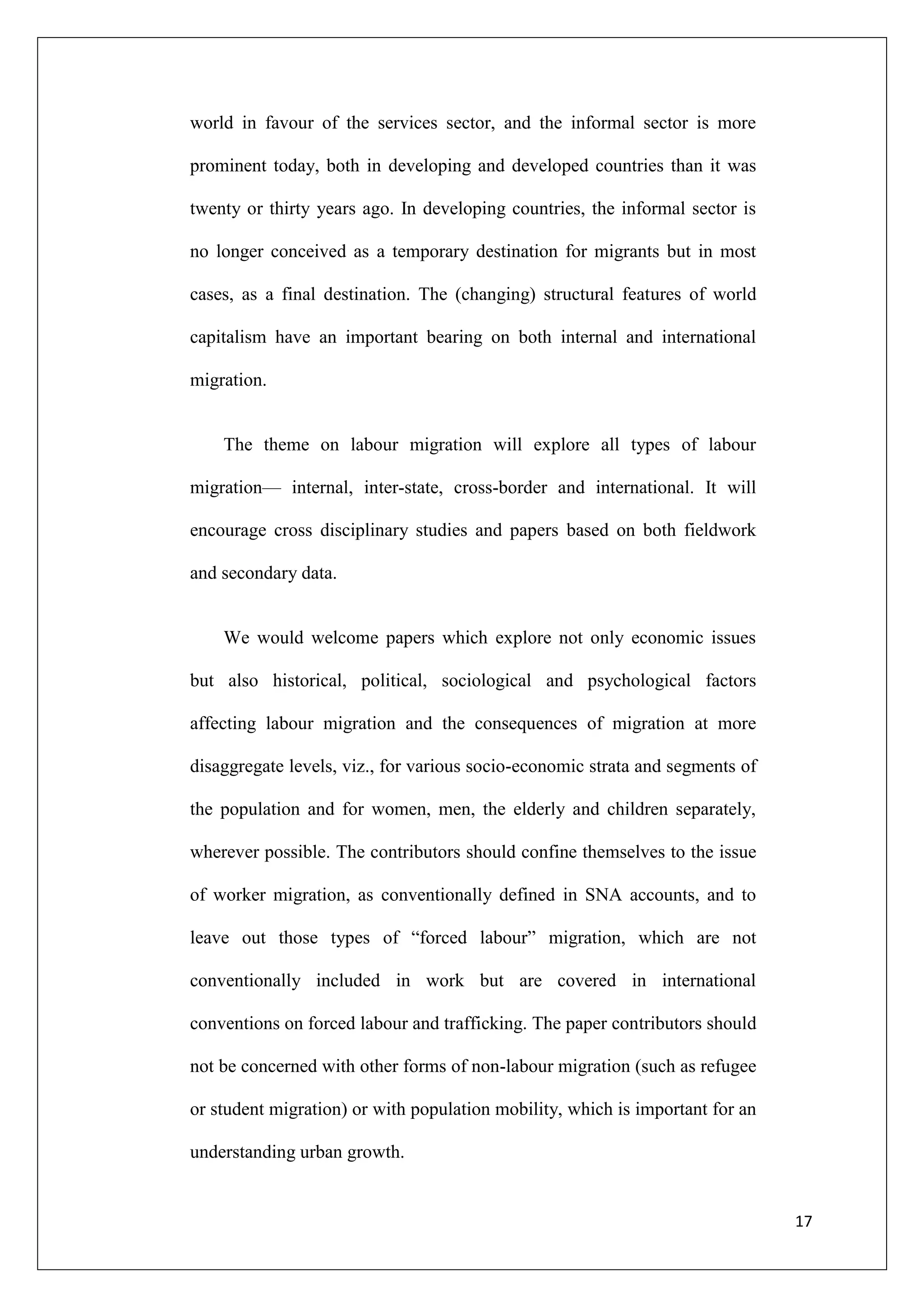 world in favour of the services sector, and the informal sector is more

prominent today, both in developing and developed countries than it was

twenty or thirty years ago. In developing countries, the informal sector is

no longer conceived as a temporary destination for migrants but in most

cases, as a final destination. The (changing) structural features of world

capitalism have an important bearing on both internal and international

migration.


    The theme on labour migration will explore all types of labour

migration— internal, inter-state, cross-border and international. It will

encourage cross disciplinary studies and papers based on both fieldwork

and secondary data.


    We would welcome papers which explore not only economic issues

but also historical, political, sociological and psychological factors

affecting labour migration and the consequences of migration at more

disaggregate levels, viz., for various socio-economic strata and segments of

the population and for women, men, the elderly and children separately,

wherever possible. The contributors should confine themselves to the issue

of worker migration, as conventionally defined in SNA accounts, and to

leave out those types of ―forced labour‖ migration, which are not

conventionally included in work but are covered in international

conventions on forced labour and trafficking. The paper contributors should

not be concerned with other forms of non-labour migration (such as refugee

or student migration) or with population mobility, which is important for an

understanding urban growth.


                                                                               17
 